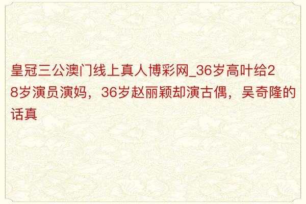 皇冠三公澳门线上真人博彩网_36岁高叶给28岁演员演妈，36岁赵丽颖却演古偶，吴奇隆的话真