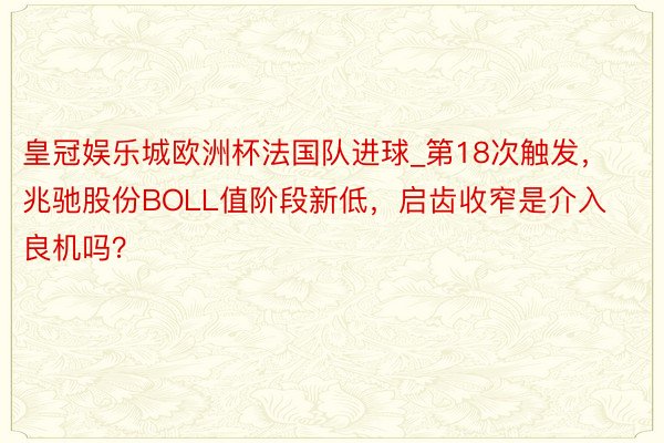 皇冠娱乐城欧洲杯法国队进球_第18次触发，兆驰股份BOLL值阶段新低，启齿收窄是介入良机吗？