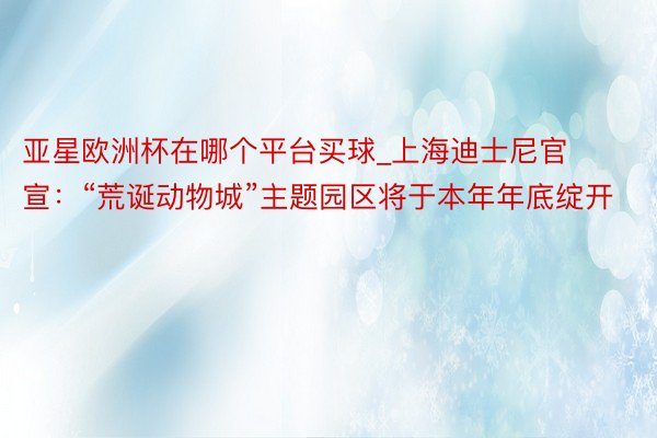 亚星欧洲杯在哪个平台买球_上海迪士尼官宣：“荒诞动物城”主题园区将于本年年底绽开