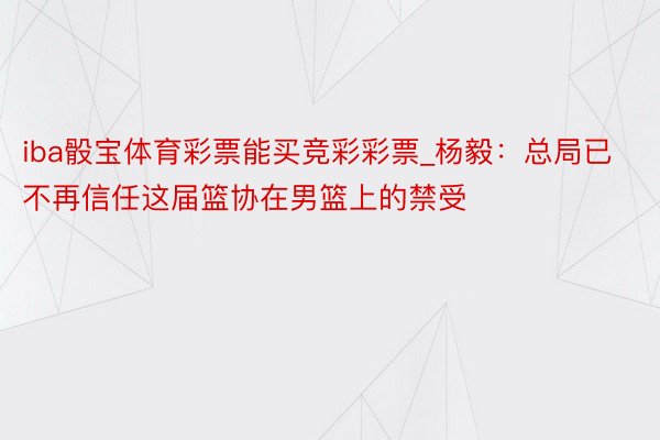 iba骰宝体育彩票能买竞彩彩票_杨毅：总局已不再信任这届篮协在男篮上的禁受