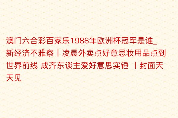 澳门六合彩百家乐1988年欧洲杯冠军是谁_新经济不雅察丨凌晨外卖点好意思妆用品点到世界前线 成齐东谈主爱好意思实锤 丨封面天天见