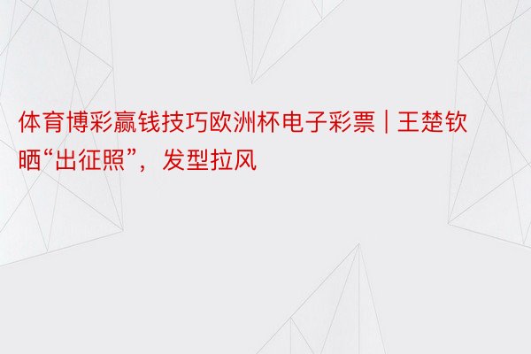 体育博彩赢钱技巧欧洲杯电子彩票 | 王楚钦晒“出征照”，发型拉风