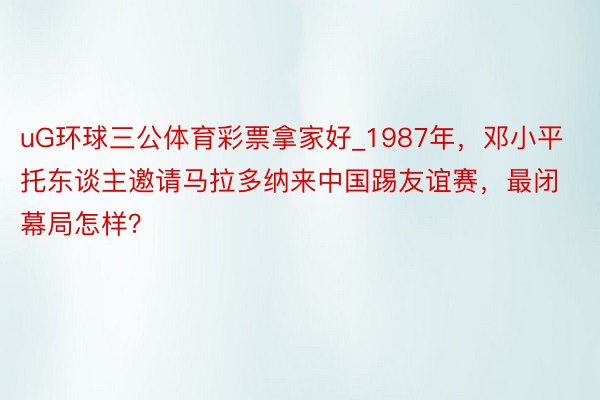 uG环球三公体育彩票拿家好_1987年，邓小平托东谈主邀请马拉多纳来中国踢友谊赛，最闭幕局怎样？