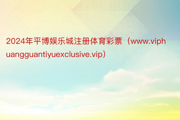 2024年平博娱乐城注册体育彩票（www.viphuangguantiyuexclusive.vip）