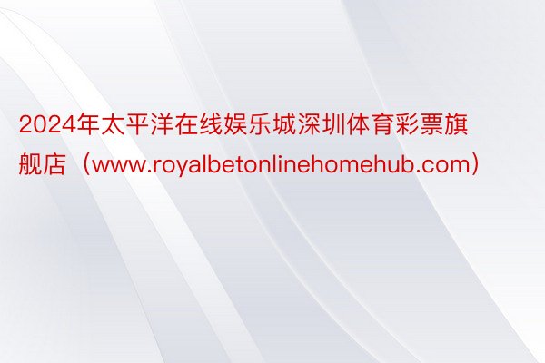 2024年太平洋在线娱乐城深圳体育彩票旗舰店（www.royalbetonlinehomehub.com）