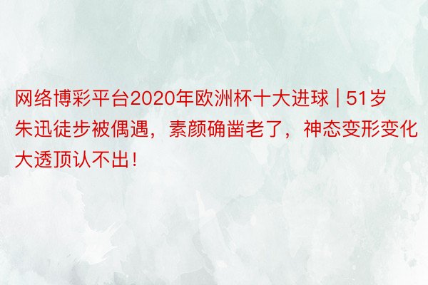 网络博彩平台2020年欧洲杯十大进球 | 51岁朱迅徒步被偶遇，素颜确凿老了，神态变形变化大透顶认不出！