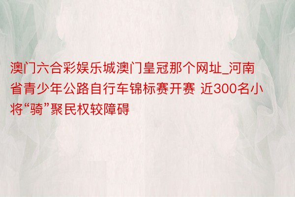 澳门六合彩娱乐城澳门皇冠那个网址_河南省青少年公路自行车锦标赛开赛 近300名小将“骑”聚民权较障碍