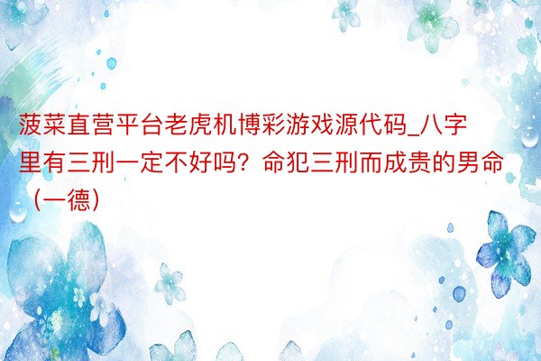 菠菜直营平台老虎机博彩游戏源代码_八字里有三刑一定不好吗？命犯三刑而成贵的男命（一德）