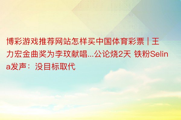 博彩游戏推荐网站怎样买中国体育彩票 | 王力宏金曲奖为李玟献唱...公论烧2天 铁粉Selina发声：没目标取代