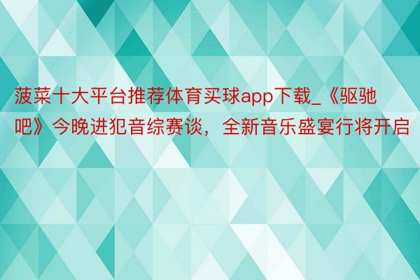 菠菜十大平台推荐体育买球app下载_《驱驰吧》今晚进犯音综赛谈，全新音乐盛宴行将开启