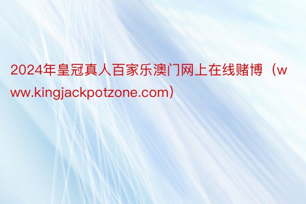 2024年皇冠真人百家乐澳门网上在线赌博（www.kingjackpotzone.com）